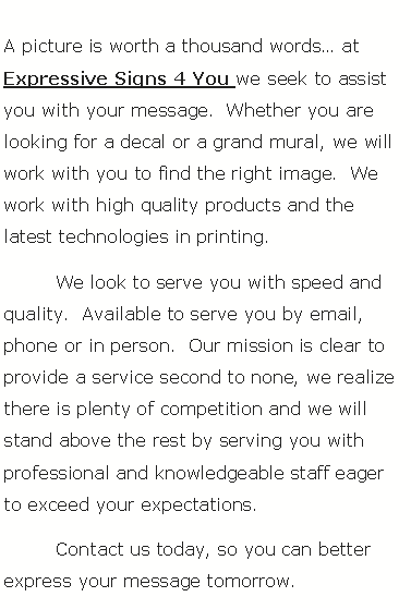 Text Box: 	A picture is worth a thousand words� at Expressive Signs 4 You we seek to assist you with your message.  Whether you are looking for a decal or a grand mural, we will work with you to find the right image.  We work with high quality products and the latest technologies in printing.	We look to serve you with speed and quality.  Available to serve you by email, phone or in person.  Our mission is clear to provide a service second to none, we realize there is plenty of competition and we will stand above the rest by serving you with professional and knowledgeable staff eager to exceed your expectations.	Contact us today, so you can better express your message tomorrow.
