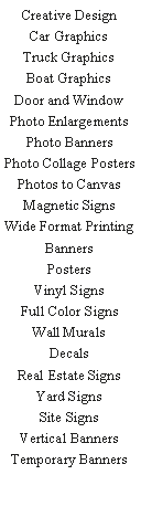 Text Box: Creative DesignCar GraphicsTruck GraphicsBoat GraphicsDoor and WindowPhoto EnlargementsPhoto BannersPhoto Collage PostersPhotos to CanvasMagnetic SignsWide Format PrintingBannersPostersVinyl SignsFull Color SignsWall MuralsDecalsReal Estate SignsYard SignsSite SignsVertical BannersTemporary Banners